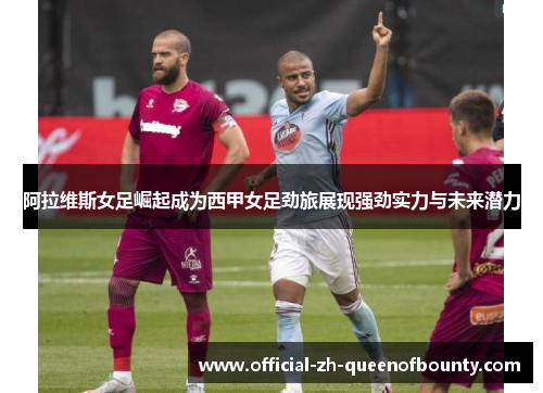 阿拉维斯女足崛起成为西甲女足劲旅展现强劲实力与未来潜力 阿拉维斯女足崛起成为西甲女足劲旅展现强劲实力与未来潜力