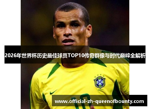 2026年世界杯历史最佳球员TOP10传奇群像与时代巅峰全解析
