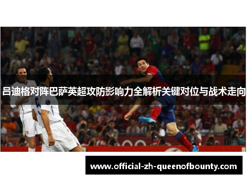 吕迪格对阵巴萨英超攻防影响力全解析关键对位与战术走向 吕迪格对阵巴萨英超攻防影响力全解析关键对位与战术走向