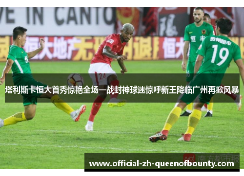 塔利斯卡恒大首秀惊艳全场一战封神球迷惊呼新王降临广州再掀风暴 塔利斯卡恒大首秀惊艳全场一战封神球迷惊呼新王降临广州再掀风暴