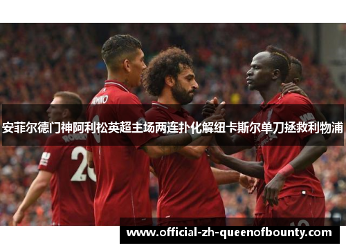 安菲尔德门神阿利松英超主场两连扑化解纽卡斯尔单刀拯救利物浦