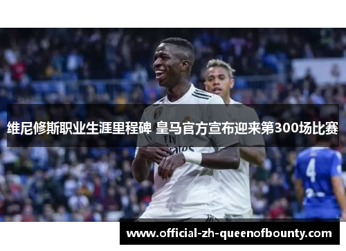 维尼修斯职业生涯里程碑 皇马官方宣布迎来第300场比赛 维尼修斯职业生涯里程碑 皇马官方宣布迎来第300场比赛